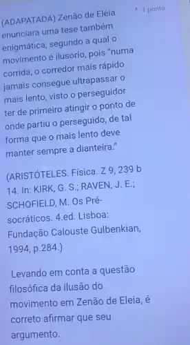 (ADAPATADA ) Zenão de Eléia
enunciara uma tese também
enigmática , segundo a qual o
movimento é ilusório, pois "numa
corrida, o corredor mais rápido
jamais consegue ultrapassar o
mais lento, visto o perseguidor
ter de primeiro atingir o ponto de
onde partiu o perseguido, de tal
forma que o mais lento deve
manter sempre a dianteira."
(ARISTÓTELES Física. Z9,239 b
14. In: KIRK , G. S.; RAVEN, J . E.:
SCHOFIELD, M. Os Pré-
socráticos. 4.ed .Lisboa:
Fundação Calouste Gulbenkian,
1994 , p.284 .)
Levando em conta a questão
filosófica da ilusão do
movimento em Zenão de Eleia, é
correto afirmar que seu
1 ponto