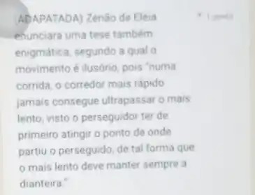 ADAPATADA) Zenào de Eléia
enunciara uma tese também
enigmática, segundo a qual o
movimento é ilusório, pois "numa
corrida, o corredor mais rápido
jamais consegue ultrapassar 0 mais
lento, visto o perseguidor ter de
primeiro atingir o ponto de onde
partiu o perseguido, de tal forma que
mais lento deve manter sempre a
dianteira."
1 ponto