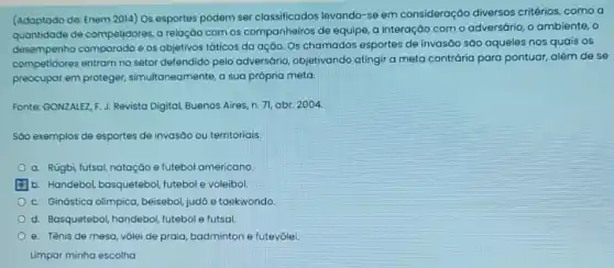 (Adaptado de: Enem 2014)Os esportes podem ser classificados levando-se em consideração diversos critérios, como a
de competjdores, a relação com os companheiros de equipe, a interação com o adversário, o ambiente , o
desempenho comparado e os objetivos táticos da ação. Os chamados esportes de invasão são aqueles nos quais os
competidores entram no setor defendido pelo adversário objetivando atingir a meta contrária para pontuar,além de se
preocupar em proteger,simultaneamente, a sua própria meta.
Fonte: GONZALEZ, F.J.Revista Digital, Buenos Aires n.71, abr. 2004
Sào exemplos de esportes de invasão ou territoriais:
a. Rúgbi futsal, natação e futebol americano
b. Handebol, basquetebol futebol e voleibol.
c. Ginástica olimpica beisebol, judô e taekwondo.
d. Basquetebol, handebol futebol e futsal
e. Tênis de mesa vôlei de praia, badminton e futevôlei.
Limpar minha escolha