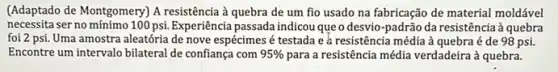 (Adaptado de Montgomery) A resistência à quebra de um fio usado na fabricação de material moldável
necessita ser no mínimo 100 psi. Experiência passada indicou que o desvio -padrão da resistência à quebra
foi 2 psi. Uma amostra aleatória de nove espécimes é testada e à resistência média à quebra é de 98 psi.
Encontre um intervalo bilateral de confiança com 95%  para a resistência média verdadeira à quebra.