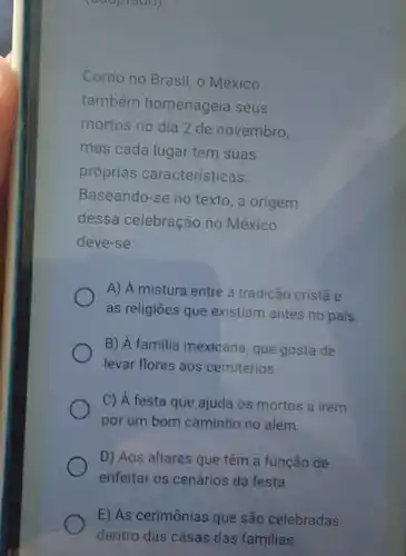 (adaptado).
Como no Brasil, o México
também homenageia seus
mortos no dia 2 de novembro,
mas cada lugar tem suas
próprias características.
Baseando-se no texto, a origem
dessa celebração no México
deve-se:
A) A mistura entre a tradição cristã e
as religiōes que existiam antes no pais.
B) A familia mexicana , que gosta de
levar flores aos cemitérios
C) A festa que ajuda os mortos a irem
por um bom caminho no além.
D) Aos altares que têm a função de
enfeitar os cenários da festa.
E) As cerimônias que são celebradas
dentro das casas das familias.