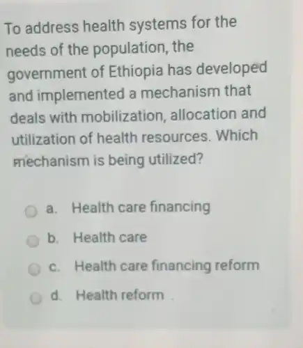 To address health systems for the
needs of the population the
government of Ethiopia has developed
and implemented la mechanism that
deals with mobilization allocation and
utilizatior of health resources . Which
mechanism is being utilized?
a. Health care financing
b. Health care
c. Health care financing reform
d. Health reform