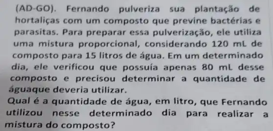 (AD-GO). Fernando pulveriza sua plantação de
hortaliças com um composto que previne bactérias e
parasitas. Para preparar essa pulverização, ele utiliza
uma mistura proporcional , considerando 120 mL de
composto para 15 litros de água. Em um determinado
dia, ele verificou que possuía apenas 80 ml desse
composto e precisou determinar a quantidade de
águaque deveria utilizar.
Qual é a quantidade de água , em litro, que Fernando
utilizou nesse determinado dia para realizar a
mistura do composto?