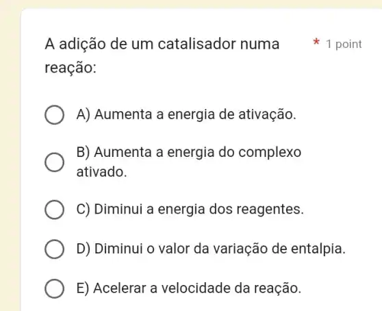 A adição de um catalisador numa
reação:
A) Aumenta a energia de ativação.
B) Aumenta a energia do complexo
ativado.
C) Diminui a energia I dos reagentes.
D) Diminui o valor da variação de entalpia.
E) Acelerar a velocidade da reação.
1 point