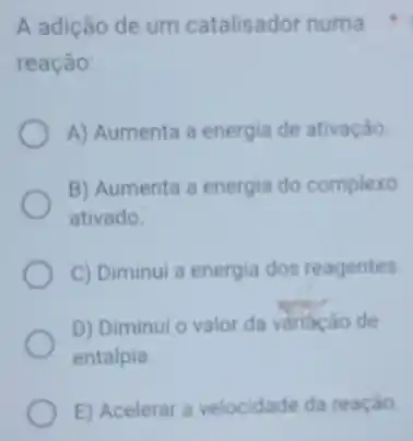 A adição de um catalisador numa
reação:
A) Aumenta a energia de ativação
B) Aumenta a energia do complexo
ativado.
C) Diminui a energia dos reagentes.
D) Diminui o valor da variaçǎo de
entalpia
E) Acelerar a velocidade da reação