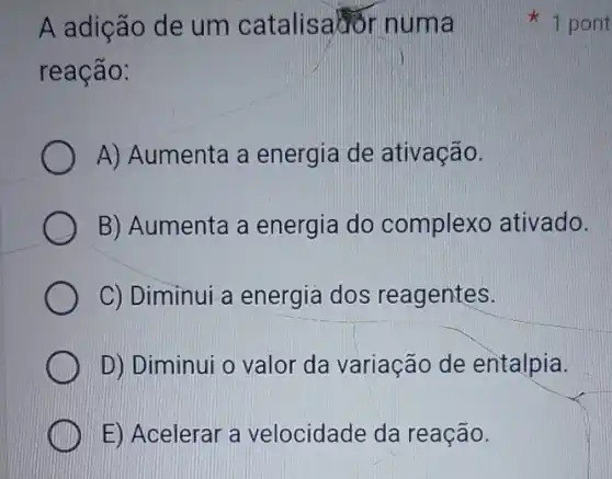 A adição de um catalisation numa
reação:
A) Aumenta a energia de ativação.
B) Aumenta a energia do complexo ativado.
C) Diminui a energia dos reagentes.
D) Diminui o valor da variação de entalpia.
E) Acelerar a velocidade da reação.
1 pont