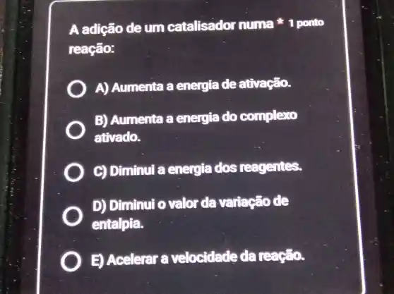 A adição deum catalisador numa ponto
reação:
A)Aumenta a energiade ativação.
B)Aumenta a energia do complexo
ativado.
C) Diminui a energia dos reagentes.
D) Diminui o valor da variação de
entalpia.
E) Acelerar velocidade da reação.