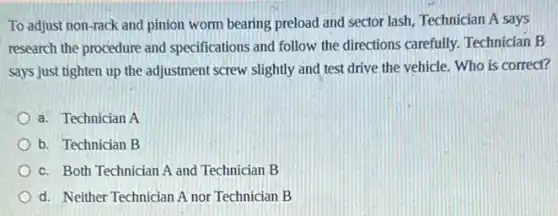 To adjust non-rack and pinion worm bearing preload and sector lash, Technician A says
research the procedure and specifications and follow the directions carefully. Technician B
says just tighten up the adjustment screw slightly and test drive the vehicle. Who is correct?
a. Technician A
b. Technician B
c. Both Technician A and Technician B
d. Neither Technician A nor Technician B