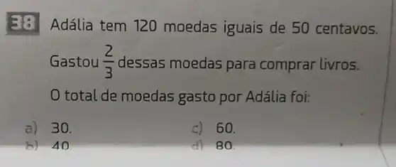 Adália tem 120 moedas iguais de 50 centavos.
Gastou (2)/(3) dessas moedas para comprar livros.
total de moedas gasto por Adália foi:
a) 30.
c) 60.
b) 40
d) 80.