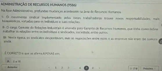 ADMINISTRACÁO DE RECURSOS HUMANOS (9586)
Na fase Administrativa, profundas mudanças acontecem na área de Recursos Humanos.
1. movimento sindical implementado pelas bases trabalhadoras trouxe novas responsabilidades, mais
humanisticas, voltadas para os individuos e suas relaçōes.
II. cargo Gerente de Relações Industrials é alterado para Gerente de Recursos Humanos que tinha como ênfase
trabalhar as relações entre os individuos e sindicados sociedade, entre outros.
III- Nesta época, os sindicatos despontavam, mas as negociaçóes entre estes e as empresas nào eram tǎo comuns
ainda.
É CORRETO O que se afirma APENAS em:
A llelll