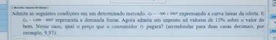 Admita as seguintes condições em um determinado mercado. Q_(S)=-500+500F	a curva linear da oferta. E
Q_(D)=4.000-400P representa a demanda linear Agora admita um imposto ad valoren de 15%  sobre o valor do
bem. Nesse caso, qual o preço que o consumidor P_(C) pagará? (arrendondar para duas casas decimais, por
__