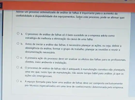 Adotar um processo sistematizado de andlise de falhas 6 importante pata o mumento da
conflabilidade e disponibilidade dos equipamentos. Sobre este processo pode-se afirmar que:
a. Oprocesso de anslise de falhas so 6 bem-sucedido se a empresa adota como
estrategia de melhoria a eliminação da causa de uma falha.
b. Antes de iniciar a analise das falhas enecessário planejar as açbes, ou seja, definir a
abrangencia da anslise, formar o grupo de trabalho planejar as reunides e reunir a
documentaçlo necessária.
c. A primeira açso do processo deve ser analisar os efeitos das falhas para os profissionais
clientes, meio ambiente e instalação.
d. Oprocesso de analise de falhas nJo é adequado à manutençlo corretiva nào planejada.
uma vez que, neste tipo de manutenção, nào existe tempo habil para andlise, ja que as
açōes são emergenciais.
e. A equipe formada para fazer uma andlise de falhas deve ser composta exclusivamente
por técricos especializados em uma área de conhecimento determinada pela empresa.