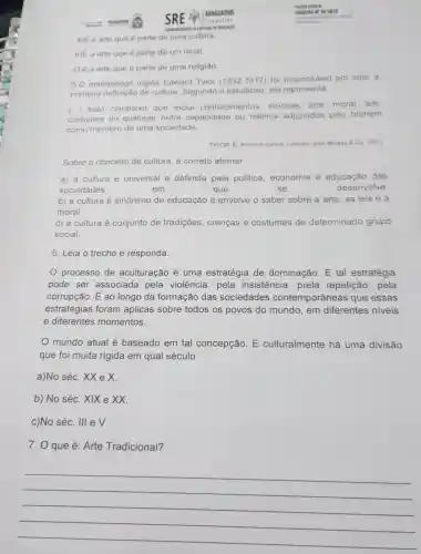 a)E a arte que é parte de uma cultura.
b)E a arte que é parte de um ritual.
c) è a arte que é parte de uma religiǎo
5.0 antropólogo inglês Edward Tylor (1832-1917) foi responsáve por criar a
primeira de cultura Segundo 0 estudioso, ela representa
(..) todo complexo que inclui conhecimentos crencas, arte moral, leis
costumes ou qualquer outra capacidade ou hábitos adquiridos pelo homem
como membro de uma sociedade
TYLOR, E Primitive culture Londres John Mursay Co. 1871)
Sobre o conceito de cultura, é correto afirmar
a) a cultura é universal e definida pela politica economia e educação das
sociedades	em	que	se	desenvolve
b) a cultura é sinônimo de educação e envolve o saber sobre a arte, as leis e a
moral.
c) a cultura é conjunto de tradições , crencas e costumes de determinado grupo
social.
6. Leia o trecho e responda.
processo de aculturação é uma estratégia de dominação E tal estratégia
pode ser associada pela violência, pela insistência , prela repetição , pela
corrupção. É ao longo da formação das sociedades contemporâneas que essas
estratégias foram aplicas sobre todos os povos do mundo, em diferentes niveis
e diferentes momentos.
mundo atual é baseado em tal concepção. E culturalmente há uma divisão
que foi muita rígida em qual século.
a)No séc. XX e x
b) No séc. XIX e XX.
c)No séc. III e V.
7. O que é: Arte Tradicional?
__