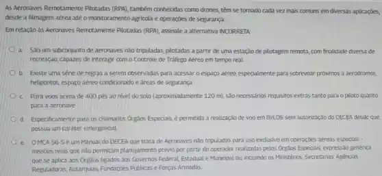 As Aeronaves Remotamente Pilotadas (RPA)também conhecidas como drones, têm se tornado cada vez mais comuns em diversas aplicações,
desde a filmagem aérea até 0 monitoramento agrícola e operações de segurança.
Em relação às Aeronaves Remotamente Pilotadas (RPA)assinale a alternativa INCORRETA:
a. Sǎo um subconjunto de aeronaves não tripuladas, pilotadas a partir de uma estação de pilotagem remota com finalidade diversa de
recreação, capazes de interagir com o Controle de Tráfego Aéreo em tempo real
b. Existe uma série de regras a serem observadas para acessar o espaço aéreo especialmente para sobrevoar próximos a aeródromos,
helipontos, espaço aéreo condicionado e áreas de segurança
c.Para voos acima de 400 pés ao nivel do solo (aproximadamente 120 m), são necessários requisitos extras tanto para o piloto quanto
para a aeronave
D d. Especificamente para os chamados Orgãos Especiais, é permitida a realização de voo em BVLOS sem autorização do DECEA desde que
possua um caráter emergencial.
D e. OMCA 56-5 é um Manual do DECEA que trata de Aeronaves não tripuladas para uso exclusivo em operaçōes aéreas especiais -
missões reais que não permitam planejamento prévio por parte do operador realizadas pelos Órgãos Especiais, expressãc genérica
que se aplica aos Orgãos ligados aos Governos Federal Estadual e Municipal ou, incluindo os Ministérios,Secretarias, Agências
Reguladoras Autarquias Fundações Públicas e Forças Armadas