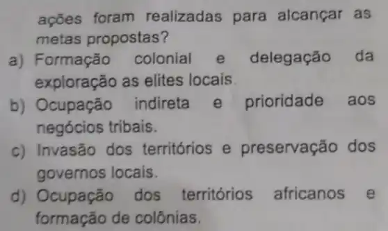 ações foram realizadas para alcançar as
metas propostas?
a) Formação colonial e delegação da
exploração as elites locais
b) Ocupação indireta e prioridade aos
negócios tribais.
c) Invasão dos territórios e preserva cão dos
governos locais.
d)dos territórios africanos e
formação de colônias.