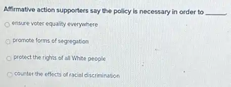 Affirmative action supporters say the policy is necessary in order to __
ensure voter equality everywhere
promote forms of segregation
protect the rights of all White people
counter the effects of racial discrimination