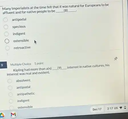 affluent and for native people to be __ (8) __
Many Imperialists at the time felt that it was natural for Europeans to be
antipodal
specious
indigent
ostensible
retroactive
Multiple Choice 1 point
Kipling had more than a(n) __ (9) __ interest in native cultures;his
interest was real and evident.
absolvent
antipodal
antipathetic
indigent
ostensible