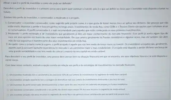 Afinal, o que éo perfil de investidor e como ele pode ser definido?
Descobrir o perfil do investidor é o primeiro passo para quem quer começar a investir, pois é o que vai definir os riscos que o investidor está disposto a tomar no
futuro
Existem três perfis de investidor, o conservador, o moderado e o arrojado.
1. Conservador: o investidor conservador, como sugerido pelo próprio nome, é o que gosta de tomar menos risco ao aplicar seu dinheiro. São pessoas que não
estão muito dispostas a perder e buscam ganhos no longo prazo. Investimentos de renda fixa, como CDBs e o Tesouro Direto são opções que costumam atrair
os conservadores. O perfil conservadoré o mais recomendado para aqueles que estão começando os seus primeiros investimentos.
2. Moderado: o perfil moderado é de investidores que geralmente já têm um maior conhecimento do mercado financeiro. Esse perfil já aceita algum tipo de
risco em seus aportes em busca de uma maior rentabilidade. Em sua carteira geralmente há Fundos Imobiliarios e algumas ações mas ele também não abre
mão da sua segurança e mantém parte dos seus investimentos em renda fixa.
3. Arrojado: como o próprio nome já sugere o perfil arrojado é aquele que não tem medo de tomar riscos ao investir. Os investidores arrojados são, geralmente,
aqueles que já possuem bastante experiencia no mercado e um patrimônio maior e mais estabelecido. O arrojado está disposto a perder dinheiro em busca de
uma grande rentabilidade e não tem medo de colocar a maioria do seu capital em renda variável.
Para descobrir o seu perfil de investidor, uma pessoa deve pensar bem na situação financeira em que se encontra, em seus objetivos futuros e se está disposta a
correr riscos.
Com base nesse contexto assinale a opção correta em relação aos perfis e às estratégias de investimentos no mercado financeic.
Um investidor moderado tem a caracteristica de posicionar 50%  de sua carteira de investimentos no segmento de renda fixa e variável.
Um investidor arrojado experiente tem a vantagem de diversificar mais sua carteira de investimentos diminuindo o seu risco do total
Um investidor de perfil conservador deverá posicionar maior parte dos seus recursos em caderneta de poupança e fundos imobiliarios
Um investidor conservador, considerando o seu perfil, nǎo deverá expor sequer 5%  dos seus recursos no segmento de renda variável.
Um investidor arrojado não aloca recursos no segmento de renda fixa e nào gerencia riscos considerando que seu perfil é de assumir risco.