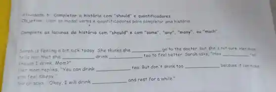 Afividade 6: Completar a história com "should"e quantificadores
Objetivo: Usar os modal verbs e quantificadores para uma história.
Complete as lacunas da história com "should" e com "some", "any", "many", ou "much".
Sarah is feeling a bit sick today. She thinks she __ go to the doctor but she's not sure. Her mom
tells her that she __ drink __
tea to feel better Sarah asks, "How __ tea
should I drink, Mom 211
Her mom replies, "You can drink __
tea.But don't drink too __ because it can make
you feel sleepy."
Sarah says, "Okay, I will drink __
and rest for a while."