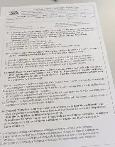 AFONSO.
Espe relati stam em Educayao flame
ESCOL AEST AQUAL CONS ELHEIRO AFONSO PENA
Coon denad lores Juliane Mana Adriana
AVAI IACAO DE HIS TORIA I"ANO -4"TAPA	Valor 40 p Data
Diselplina: Historia	Professor Tule Marco de Ameida Turno Tarde
Aluno(a):	Turma
Nota __
as question atentamente.
- Erscada questio, assinale apenas
01- O filósofo ingles Thomas Hobbes (1588-1679) autor de ''C Loviata", acroditava que
violêncla generalizada de todos contra todos ora a regra geral da politica e que para
conter tal violência intestina, era necessaria a forga de um poder politico
contralizador e autoritário. Podemos dizer que Hobbes pensava dessa forma
sobretudo porque:
A) vivia na época das Guerras Civis Religiosas
B) vivia na época do Terror Revolucionário francôs
C) nào concordava com as idelas liberais de Adam Smith.
D) não concordava com as ideias contratualistas de Jean-Jacques Rousseau.
02-Quando se estuda o absolutismo monárquico, 6 frequente vermos a frase "O Estado
sou Eu', proferida pelo Rei Sol, Luis XIV. E correto dizer que essa frase:
A) explicita o conteudo do absolutismo, no qual o rei ô a fonte da soberania e do poder.
B) explica o Estado francês da época erroneamente, là que o rei não governava de fato.
C) foi proferida após Luis XIV ter vencido a Revolução Puritanc e o exército de Cromwell
D) torna patente o uso do simbolismo solar, caracteristico dn magonaria francosa.
03-UFNR) 0 pensamento politico e econômico europeu em fins do século XVII e no século
XVIII, apresentou uma vertente de critica ao Absolutismo e ao Mercantilismo,
predominantes na Europa, na Idade Moderna. Qual das idelas abalxo caracteriza essa
nova corrente de pensamento?
A) A fim de proteger a economia nacional, cada governo deve intervir no mercado estimulando
as exportações e restringindo as importações.
B) O Estado, simples guardião da lei, deve interferir pouco , apenas para garantir as liberdades
públicas e as dos cidadãos.
C) É necessária a regulamentação minuciosa de todos os aspectos da vida económica para
garantir a prosperidade e o acúmulo metalista.
D) O Estado, com função de policia e justiça, deve ser governado por um rei cuja autoridade 6
sagrada e absoluta porque emana de Deus.
04- (Fuvest) "É praticamente impossivel treinar todos os súditos de um [Estado] nas
artes da guerra e ao mesmo tempo mantê-los obedientes as leis e aos magistrados."
(Jean Bodin teórico do absolutismo, em 1578).
Essa afirmação revela que a razão principal de as monarquias europeias recorrerem
ao recrutamento de mercenários estrangeiros, em grande escala , devia-se à
necessidade de:
A) manter desarmados camponeses e trabalhadores urbanos e evitar revoltas.
B) desarmar a nobreza e impedir que esta liderasse as demais classes contra o rei.
B) conseguir mais soldados provenientes da burguesia, a classe que apoiava o rei.
b) completar as fileiras dos exércitos com soldados profissionais mais eficientes.
-Unize apenas caneta and ou preta
rasure on ultile corretive