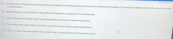 A. During the Age of Enlightenment, constitutionalism was adopted in many European and American nations Why did some members of the nobility, or upper classes, resist the movement toward
constitutionalism?
Constitutions gave common people as much political and legal power as people born into the noble class
Many of the people in the upper (noble)class misunderstood the concept and therefore distrusted it.
The members of the noble classes all hoped for a chance to become king, and wanted absolute power.
Many in the upper class feared that the lower classes might try to oppress them if they had absolute power.
A. changes saved