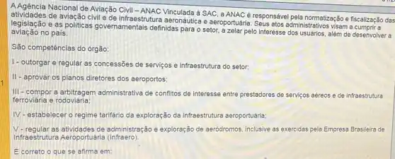 A Agência Nacional de Aviação Civil Vinculada à SAC, a ANAC é responsável pela normatização e físcalização das
de aviação civil e de infraestrutura aeronáutica e aeroportuária administrativos visam a
legislação e as politicas governamentais definidas para o setor, a zelar pelo interesse além de desenvolver a
aviação no país.
São competências do órgão:
1- outorgar e regular as concessões de serviços e infraestrutura do setor;
II-aprovar os planos diretores dos aeroportos;
III-compor a arbitragem administrativa de conflitos de interesse entre prestadores de serviços aéreos e de infraestrutura
ferroviária e rodoviária:
IV-estabelecer o regime tarifário da exploração da infraestrutura aeroportuária;
V-regular as de administração e exploração de aeródromos inclusive as exercidas pela Empresa Brasileira de
Infraestrutura Aeroportuária (Infraero)
E correto o que se afirma em: