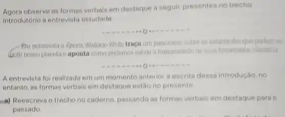 Agora observe as formas verbals em destaque a seguir, presentes no trecho
introdutório d entreviata estudado
-Bm ontrovista a Epoca Wallaco-Wells traca um panorama sobre as catántrofes que podem en:
(golir nosso planeta o aponta como podemos salvar a humanidade de uma hecatombe climática
A entrevisto foi realizado em um momento anterior a escrita dessa introdução no
entanto, an formas verbain em destaque estão no presente
a) Reescreva o trecho no caderno, passando as formas verbais em destaque para 0
passado