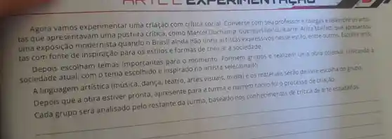 Agora vamos experimentar uma criação com crítica social. Converse com seu professor e colegas e relembre os artis-
tas que apresentavam uma postura crítica, como Marcel Duchamp, que questionou a arte, Anita Malfatti que apresentou
uma exposição modernista quando o Brasil ainda não tinha artistas expressivos nesse estilo, entre outros Escolha artis-
tas com fonte de inspiração para os estilos e formas de criticar a sociedade.
Depois escolham temas importantes para o momento Formem grupos e realizem uma obra coletiva criticando a
sociedade atual , com o tema escolhido e inspirado no artista selecionado.
A linguagem artística (música , dança, teatro, artes visuais, mídia) e os materiais serão de livre escolha do grupo.
Depois que a obra estiver pronta , apresente para a turma e narrem como foi o processo de criação.
Cada grupo será analisado pelo restante da turma baseado nos conhecimentos de critica de arte estudados.
__