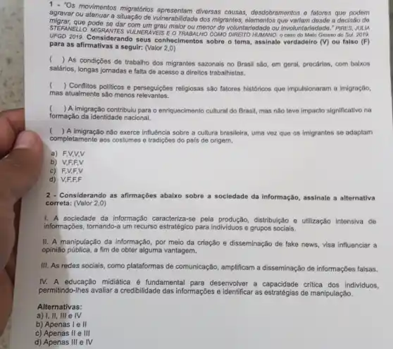 agra "Os movimentos migratórios diversas causas,desdobramentos o fatoros que podem
agravar ou atenuar a de vulnerabilidade dos migrantes , elementos que variam dosdo a docisão do
STEFANELLO. MIGRANTES VUI NERAVEIS E O TRABALHO COMO HUMANO: 0 caso do Mato Grosso do Sul. 2010.
se dar com um grau maior ou menor de voluntariodade ou involuntariodado." PIRES, JULIA
UFGD 2019. Considerando seus conhecimentos sobro o toma assinalo vordadoiro (V) ou falso (F)
para as afirmativas a seguir: (Valor 2,0
()
As condições de trabalho dos migrantes sazonais no Brasil são, em geral precárias, com balxos
salários, longas jornadas e falta de acesso a direitos trabalhistas.
()
 Conflitos politicos e perseguições religiosas são fatores históricos que impulsionaram a imigração,
mas atualmente são menos relevantes.
() A imigração contribuiu para o enriquecimento cultural do Brasil, mas não teve impacto significativo na
formação da identidade nacional.
()
A imigração não exerce influência sobre a cultura brasileira, uma vez que os imigrantes so adaptam
completamente aos costumes e tradições do país de origem.
a) F,V,V,V
b) V,F,F,V
c) F,V,F,V
d) V,F,F,F
2 - Considerando as afirmações abaixo sobre a sociedade da informação , assinale a alternativa
correta: (Valor 2,0)
I. A sociedade da informação caracteriza-se pela produção, distribuição e utilização intensiva de
informações, tornando-a um recurso estratégico para e grupos sociais.
II. A manipulação da informação, por meio da criação e disseminação de fake news, visa influenciar a
opinião pública, a fim de obter alguma vantagem.
III. As redes sociais , como plataformas de comunicação, amplificam a disseminação de informações falsas.
IV. A educação midiática é fundamental para desenvolver a capacidade critica dos individuos,
permitindo-lhes avaliar a credibilidade das informações e identificar as estratégias de manipulação.
Alternativas:
a) I, II, III e IV
b) Apenas I e II
c) Apenas II e III
d) Apenas III e IV