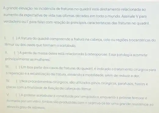 Agrande elevação na incidência de fraturas no quadril está diretamente relacionada ao
aumento da expectativa de vida nas últimas décadas em todo o mundo Assinale V para
verdadeiro ou Fpara falso com relação às principais caracteristicas das fraturas no quadril
I.
( ) Afratura do quadril compreende a fratura na cabeça, colo ou regióes trocantéricas do
femur ou dos ossos que formam o acetábulo
II. ( ) A perda da massa ossea está relacionad:id osteoporose. Essa patologia acomete
principalmente as mulheres
III.
( ) Emboa parte dos casos de fraturas do quadril, é indicado o tratamento cirurgico para
a reparaçáo e a estabilizaçáo da fratura, elevando a mobilidade, além de reduzir a dor.
IV.
( ) Nos procedimentos cirurgicos sao utilizados pinos cirúrgicos parafusos, hastese
placas com a finalidade de fixação da cabeça do femur
V.
( ) A protese acetabular é constituida por um plástico, enquanto a protese femoral é
formada por um vidro. Ambas Solo produzidas como objetivo de ter uma grande resistencia ao
elevado grau de estresse