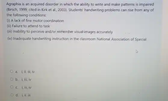 Agraphia is an acquired disorder in which the ability to write and make patterns is impaired
(Birsch, 1999; cited in Kirk et al., 2003 . Students' handwriting problems can rise from any of
the following conditions:
(i) A lack of fine motor coordination
(ii) Failure to attend to task
(iii) Inability to perceive and/or, remember visual-images accurately
(iv) Inadequate handwriting instruction in the classroom National Association of Special
a. i, ii, iii, iv
b. i,iii,iv
C. i,iii,iv
d. i,ii,iii