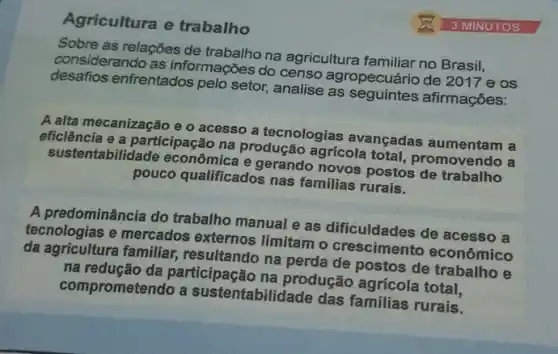 Agricultura e trabalho
Sobre as relações de trabalho na agricultura familiar no Brasil,
considerando as informações do censo agropecuário de 2017 e os
desafios enfrentados pelo setor, analise as afirmações:
A alta mecanização e o acesso a tecnologias avançadas aumentam a
eficiência e a participaç 30 na produção agrícola total, promovendo a
sustentabilid ide econômica e gerando novos postos de trabalho
pouco qualificados nas familias rurais.
A predominância do trabalho manual e as dificuldades de acesso a
tecnologias e mercados externos limitam o crescimento econômico
da agricultura familiar,resultando na perda de postos de trabalho e
na redução da participação na produção agrícola total,
comprometendo a sustentabilidade das familias rurais.