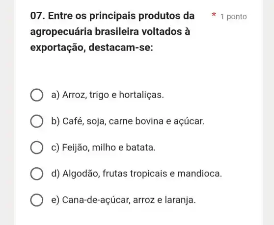 agropecuária brasileira voltados à
exportação , destacan rse:
a) Arroz , trigo e hortaliças.
b) Café, soja , carne bovina e açúcar.
c) Feijão milho e batata.
d) Algodão .frutas tropicais e mandioca.
e)Cana-de-açúca r, arroz e laranja.
07. Entre os principais produtos da 1 ponto