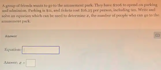 Agroup of friends wants to go to the amusement park. They have 206 to spend on parking
and admission. Parking is 11 and tickets cost 16.25 per person, including tax Write and
solve an equation which can be used to determine x, the number of people who can go to the
amusement park.
Answer
Equation: square 
Answer: x=