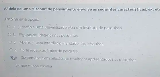 Aideia de uma "Escola"de pensamento envolve as seguintes características excet
Escolha uma opção:
a. Ligação a uma universidade elou um instituto de pesquisas.
b. Figuras de liderança nas pesquisas.
c. Abertura para interdisciplinaridade nas pesquisas.
d. Forte rede acadêmica de pesquisa.
Concordância em relação aos resultados aprésentados nas pesquisas.
Limpar minha escolha