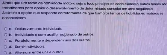 Ainda que um tema de habilidade motora seja o foco principal de cada exercicio outros temas são
trabalhados para apoiar o desenvolvimento de determinado conceito em uma sequência.
Assinale a opção que responde corretamente de que forma os temas de habilidades motoras se
desenvolvem.
a. Exclusivamente individuais.
b. Individuais e com auxilio mojerado de outros.
D c. Paralelamente e dependem uns dos outros.
d. Semi-individuais.
D e. Alternam entre uns e outros.