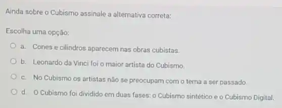 Ainda sobre o Cubismo assinale a alternativa correta:
Escolha uma opção:
a. Cones e cilindros aparecem nas obras cubistas.
b. Leonardo da Vinci foi o maior artista do Cubismo.
c. No Cubismo os artistas não se preocupam com o tema a ser passado.
d. O Cubismo foi dividido em duas fases o Cubismo sintético e o Cubismo Digital.