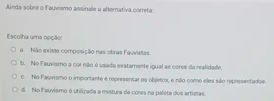 Ainda sobre o Fauvismo assinale a alternativa correta:
Escolha uma opção:
a. Não existe composição nas obras Fauvistas.
b. No Fauvismo a cor não é usada exatamente igual as cores da realidade.
c. No Fauvismo o importante é representar os objetos, e não como eles são representados.
d. No Fauvismo é utilizada a mistura de cores na paleta dos artistas.