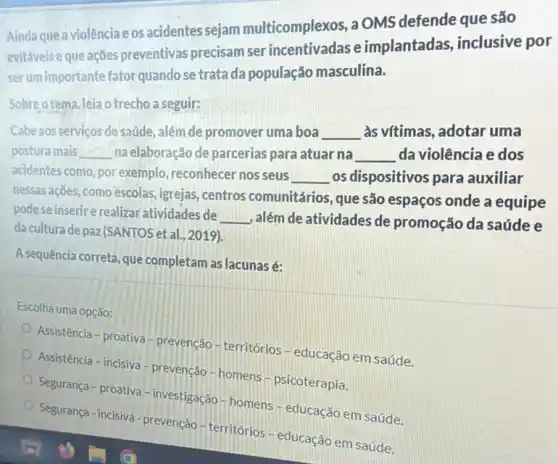 Aindaquea violência e os acidentes sejam multicomplexos, a OMS defende que são
evitáveis e que ações preventivas precisam ser e implantadas , inclusive por
serum importante fator quando se trata da população masculina.
Sobre otema,leiao trecho a seguir:
Cabe aos servicos de saúde , além de promover uma boa __ às vítimas, adotar uma
postura mais __ na elaboração de parcerias para atuar na __ da violência e dos
acidentes como, por exemplo reconhecer nos seus
__ os dispositivos para auxiliar
nessas ações, como escolas , igrejas, centros comunitários, que são espaços onde a equipe
podese inserire realizar atividades de
__ , além de atividades de promoção da saúde e
da cultura de paz/SANTOS et al., 2019).
A sequência correta, que completam as lacunasé:
Escolha uma opção:
Assistência - proativa prevenção - territórios - educação em saúde.
Assistência - incisiva -prevenção - homens psicoterapia.
Segurança - proativa -investigação - homens - educação em saúde.
Segurança-incisiva-prevenção territórios - educação em saúde.