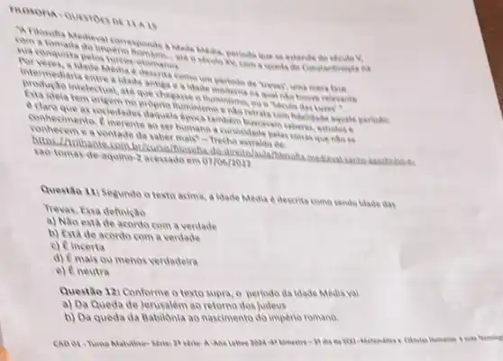 A.is
com a tomada do impenio ald o seculo ky, com a queda de Constantinopla
a ldade Midia, periodo que se estende
sua conquista polos turror otomanas
forveres, a blade Media descina come um periodo de trever uma mera fase
intermediaria entre a idade antige e a idade modernana qual nio houve relevante
produção intelectual, ate que chegasse o lluminisma, ou
Exta idela tem origem No proprio thuminismo ento vetrata com hdelidade aquele periodo
a claris que as sociedades daquela dpora lambem buscavan saberes, estudor .
conhecimento. Pinerente ao ker humano a culloxidade pelas colisas que nào
conhecem e a vontade de saber mais" Trecho estraido del
Arithante.com.br/turso/flosoha do direto/aula/Nosoha medieval
sao-tomas-de-aquino-2 acessado em 07/06/2022
Questão 11: Segundo o texto acima, a Idade Media e descrita como sendo idade das
Trevas, Essa definiçao
a) Nao está de acordo com a verdade
b) Está de acordo com a verdade
c) Eincerta
d) Emais ou menos verdadelia
e) E neutra
Questão 121 Conforme o texto supra, o periodo da idade Média val
a) Da Queda de Jerusalém ao retorno dos judeus
b) Da queda da Babilônia ao nascimento do império romano.