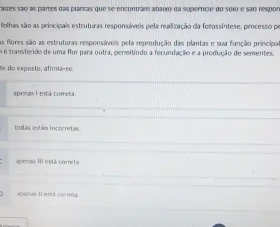 aizes sao as partes das plantas que se encontram abarxo da superricie do solo e sao respon
folhas são as principais estruturas responsáveis pela realização da fotossíntese processo pe
is flores são as estruturas responsáveis pela reprodução das plantas e sua função principal
é transferido de uma flor para outra, permitindo a fecundação e a produção de sementes.
te do exposto, afirma -se:
apenas l está correta.
todas estão incorretas.
apenas III está correta
apenas II está correta.