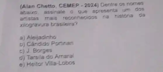 (Alan Chetto . CEMEP -2024 Dentre os nomes
abaixo, assinale o que apresenta um dos
artistas mais história da
xilogravura brasileira?
a) Aleijadinho
b) Cândido Portinan
c) J.Borges
d) Tarsila do Amaral
e) Heitor Villa-Lobos