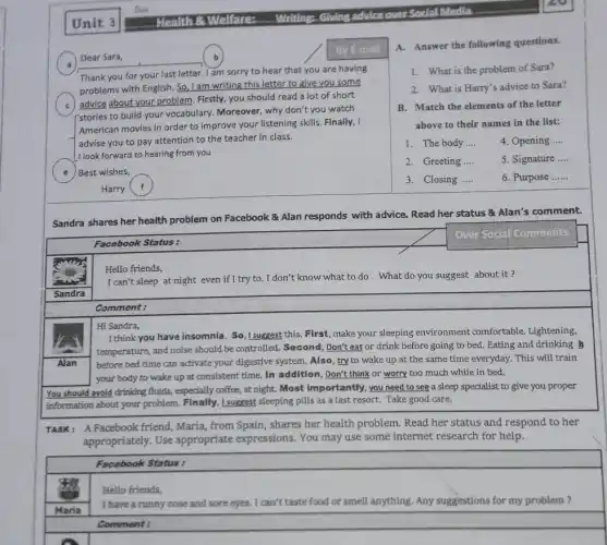 Alan
Maria
Dear Sara,
By E-mail
Thank you for your last letter. I am sorry to hear that you are having
problems with English. So ,I am writing this letter to give you some
advice about your problem Firstly, you should read a lot of short
I stories to build your vocabulary. Moreover, why don't you watch
American movies in order to improve your listening skills. Finally, I
advise you to pay attention to the teacher in class.
I look forward to hearing from you
e ) Best wishes,
Harry f
Sandra shares her health problem on Facebook Alan res responds
with advice. Read her status & Alan's comment.
Facebook Status:
Hello friends,
I can't sleep at night even if I try to . I don't know what to do . What do you suggest about it ?
Comment:
Hi Sandra,
I think you have insomnia. So,I suggest this First, make your sleeping environment comfortable.Lightening,
temperature, and noise should be controlled. Second, Don't eat or drink before going to bed. Eating and drinking
before bed time can activate your digestive system Also, try to wake up at the same time everyday. This will train
your body to wake up at consistent time.In addition, Don't think or worry too much while in bed.
You should avoid drinking fluids, especially coffee, at night. Most importantly, you need to see a sleep specialist to give you proper
information about your problem I suggest sleeping pills as a last resort. Take good care.
TASK: A Facebook friend Maria, from Spain, shares her health problem. Read her status and respond to her
appropriately. Use appropriate expressions . You may use some internet research for help.
Facebook Status:
Hello friends,
I have a runny nose and sore eyes. I can't taste food or smell anything. Any suggestions for my problem?
Comment:
A. Answer the following questions.
1. What is the problem of Sara?
2. What is Harry's advice to Sara?
B. Match the elements of the letter
above to their names in the list:
1. The body __ 4. Opening __
2. Greeting __ 5. Signature __
3. Closing __	6. Purpose __
Over Social Comments