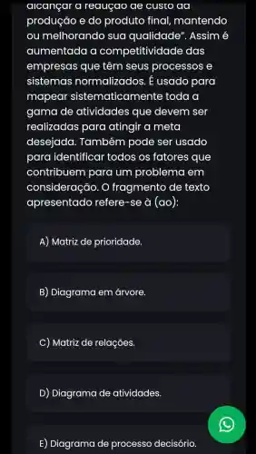 alcançar a reauçao ae custo aa
produção e do produto final mantendo
ou melhorando sua qualidade'. Assim é
aumentada a competitiv idade das
empresas que têm seus processos e
sistemas normalizados. E usado para
mapear sistematicar nente toda a
gama de atividades que devem ser
realizadas para atingir a meta
desejada . Também pode ser usado
para identificar todos os fatores que
contribuem para um problema em
consideração . O fragmento de texto
apresentado refere-se à (ao):
A) Matriz de prioridade.
B) Diagrama em árvore.
C) Matriz de relações.
D) Diagrama de atividades.
E) Diagrama de processo decisório.