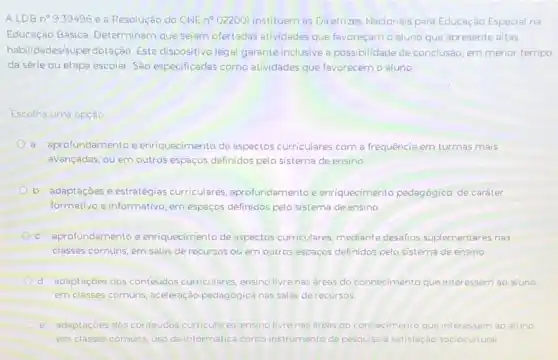 ALDB n9939496 e a Resolução do CNE n 022001 instituern as Diretrizes Nacionais para Educação Especial na
Educação Básica. Determinam que sejam ofertadas atividades que favoreçam o aluno que apresente altas
habilidades/superdotação. Este dispositivo legal garante inclusive a possibilidade de conclusào em menor tempo,
da série ou etapa escolar. Sao especificadas como atividades que favorecem o aluno
Escolha uma opçào
a. aprofundamento e enriquecimento de aspectos curriculares com a frequência em turmas mais
avançadas, ou em outros espaços definidos pelo sisterna de ensino
b. adaptaçoes e estratégias curriculares, aprofundamentoe enriquecimento pedagógico, de caráter
formativo e informativo, em espaços definidos pelo sistema de ensino
c. aprofundamento e enriquecimento de aspectos curriculares, mediante desafios suplementares nas
classes comuns, ern salas de recursos ou em outros espaços definidos pelo sistema de ensino
d. adaptaçoes dos conteúdos curriculares, ensino livrenas areas do conhecimento que interessem ao aluno
em classes comuns, aceleração pedagógica nas salas de recursos
e. adaptaçoes dos conteúdos curriculares, ensino livrenas areas do conhecimento que interessem ao aluno
em classes comuns, uso da informática como instrumento de pesquisa e satisfação sociocultural