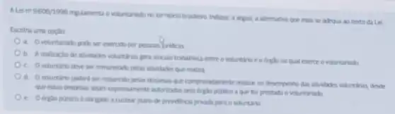 A.Lei n^29.608/1998
regulamenta o voluntariado no territorio brastero Indique, a seguit, a alternativa que mais se adequa ao texto da Lei
Escotha uma opção
a. Ovoluntariado pode ser exercido por pessoas juridicas
b. Arealizacio de atividades voluntarias gera vincule trabathista entre o voluntare eo orghono qual exerce o voluntariado
C. Ovoluntario deve ser remunerado pelas atividades que realiza
d
voluntario podera ser ressarcido pelas despesas que comprovadamente realize no desemperto das atvidades voluntarias descle
que essas despesas sojam expressamente autorizadas proto orgic potitico a que for prestado o voluntariado
e obrigado a custear plano de previdenca privada para o voluntario