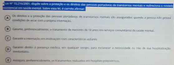 ALei NP 10.216/2001 dispōe sobre a proteção e os direitos das pessoas portadoras de transtornos mentais e redireciona o modelo
assistencial em saúde mental. Sobre essa lei é correto afirmar:
A Os direitos e a proteção das pessoas portadoras de transtornos mentais são assegurados quando a pessoa não possui
condições de arcar com a própria internação.
B Garante preferencialmente, o tratamento de menores de 18 anos em serviços comunitários de saúde mental.
C Garante a internação em instituições com características asilares.
D
involuntária.
Garante direito à presença médica, em qualquer tempo, para esclarecer a necessidade ou não de sua hospitalização
E Assegura preferencialmente os tratamentos tos realizados em hospitais psiquiátricos.