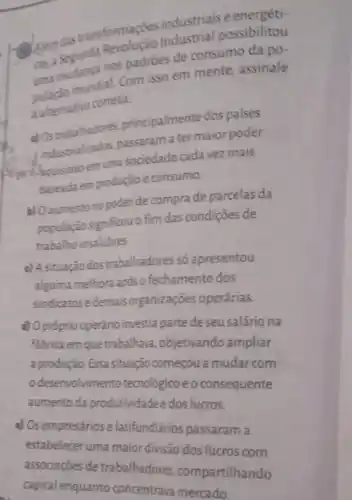 Alem das transformaçdes industrials industrial possibilitou
as asudanga nos padride de consumo da po-
mundial. Com isso em mente, assinale
a alternativa correta.
a) Ostrabalhadores principalmente dos paises
industrializados passaramater maior poder
I housistroem uma sociedade cada vez mais
baseada em produção e consumo.
b) Oaumento no poder de compra de parcelas da
população significou o fim das condições de
trabalho insalubres
c) Asituação dos trabalhadores só apresentou
alguma melhora após o fechamento dos
sindicatos e demais organizações operárias.
d) Opróprio operáno investia parte de seu salário na
fabrica em que trabalhava objetivando ampliar
a produção. Essa situação começou a mudar com
desenvolvimento tecnológico e o consequente
aumento da produtividade e dos lucros.
a) Os empresários e latifundiários passaram a
estabelecer uma maior divisão dos lucros com
associações de trabalhadores .compartilhando
capital enquanto concentrava mercado.