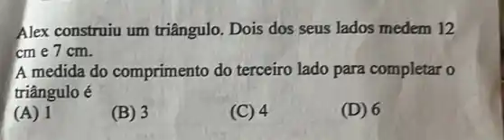 Alex construiu um triângulo. Dois dos seus lados medem 12
cm e 7cm.
A medida do comprimento do terceiro lado para completar o
triângulo é
(A) 1
(B) 3
(C) 4
(D) 6