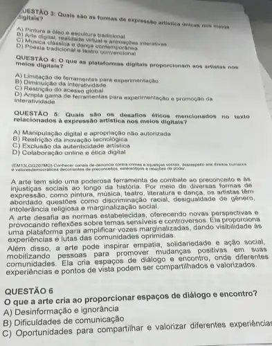 Algitals? UESTÃO 3: Quais sao as formas de expressão artistica anieas nos meios
A) Pintura a óleo e escultura tradicional
digital, realidade virtuale animaçoes interativas
D) Musica classica e danga conterr
D) Poesia tradicional teatro convencional
melos digitals?
QUESTÃO 4: Qque as plataformas digitais proporelonam aos artistas nos
A) Limitação de different para experimentação
B) Diminuição da interatividade
C) Restriction
interatividade
D) Ampla gama de ferramentas para experimentação e promoção da
QUESTÃO 6:Quals são 08 desafios óticos menclonados no texto
relacionados à expressão artistica nos melos digitais?
A) Manipulação digital e não autorizada
B techological
C) Exclusão da autenticidade artistica
D) Colaboração online e ética digital
(EM13LQQ207MQ)Conhecer canais de denuncia contra crimes e injusticas socials, descrespello aos direitos humanos
preconceitos, estereotipos e poder.
A arte tem sido uma poderosa ferramenta de combate ao preconceito e as
injusticas sociais ao longo da história. Por meio de diversas formas de
pintura, música literature artistas têm
abordado questoes como discriminação racial, desigualdade de gênero,
intolerância religiosa e marginali zacão social.
A arte desafia as normas estabelecidas oferecendo novas perspectivas e
provocando reflexões sobre temas sensiveis e controversos Ela proporciona
uma plataforma para amplificar vozes marginalizadas, dando visibilidade ás
experiências e lutas das comunidades oprimidas.
Além disso, a arte pode inspirar empatia solidariedade e ação social.
zando pessoas para promover mudanças positivas em suas
comunidades. Ela cria espaços de diálogo onde diferentes
experiências e pontos de vista podem ser compartilhados e valorizados.
que a arte cria ao proporcionar espaços de diálogo e encontro?
QUESTÃO 6
A) Desinformação e ignorância
B) Dificuldades de comunicação
C) Oportunidades para compartilhar e valorizar diferentes experiência